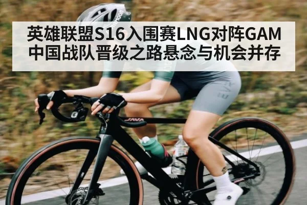 英雄联盟S16入围赛LNG对阵GAM中国战队晋级之路悬念与机会并存