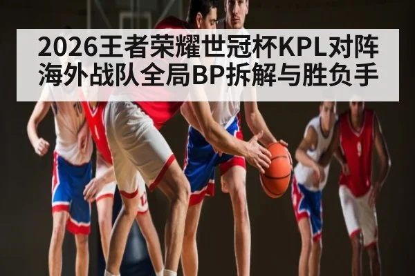 2026王者荣耀世冠杯KPL对阵海外战队全局BP拆解与胜负手