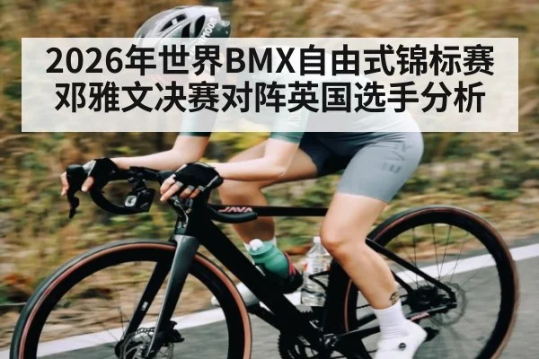 2026年世界BMX自由式锦标赛邓雅文决赛对阵英国选手分析(kaiyun)